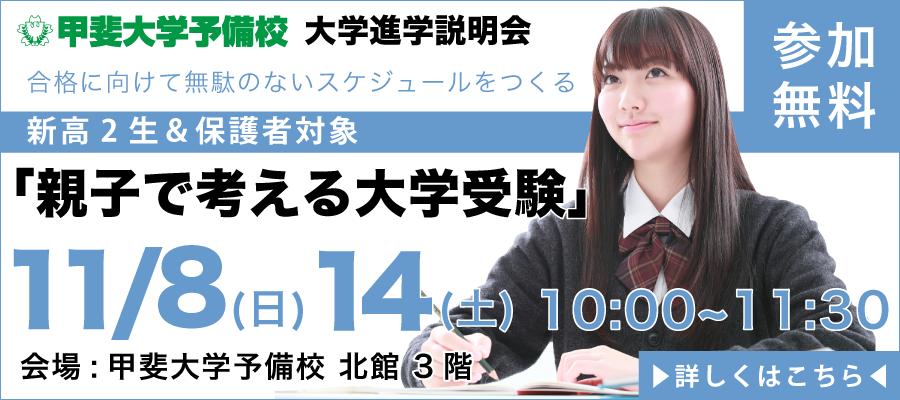 甲斐大学予備校　大学進学説明会　合格に向けて無駄のないスケジュールをつくる　新高2生＆保護者対象　「親子で考える大学受験」　11/8(日)　11/14(土)　10：00～11：30　会場：甲斐大学予備校北館3階　参加無料　詳しくはこちら