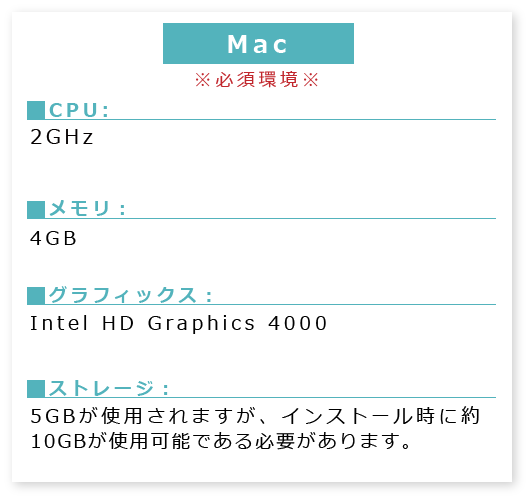 MAC※必須環境※■PU:2GHz ■メモリ:4GB■グラフィックス:Intel HDGraphics4000■ストレージ:5GBが使用されますが、インストール時に約10GBが使用可能である必要があります。