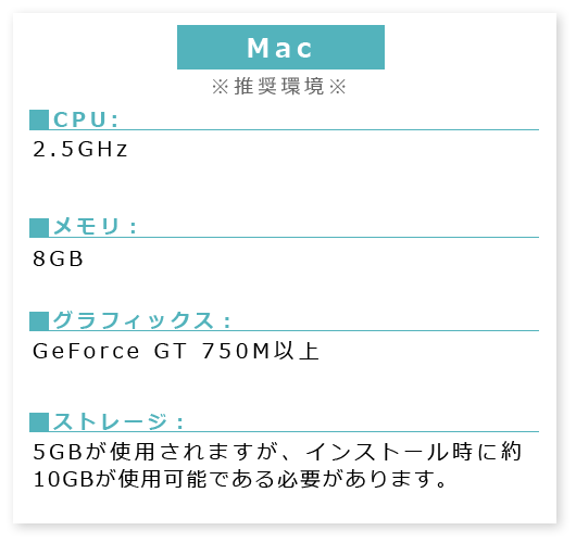 Windows※必須環境※■CPU:2.5GHz ■メモリ:8GB■グラフィックス:GeForce GT 750M以上■ストレージ:5GBが使用されますが、インストール時に約10GBが使用可能である必要があります。