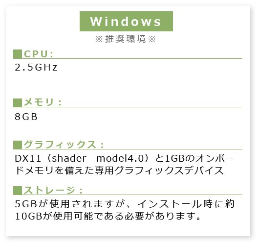 Windows※必須環境※■CPU:2.5GHz ■メモリ:8GB■グラフィックス:DX11(shader model4.0)と1GBのオンボードメモリを備えた専用グラフィックスデバイス■ストレージ:5GBが使用されますが、インストール時に約10GBが使用可能である必要があります。