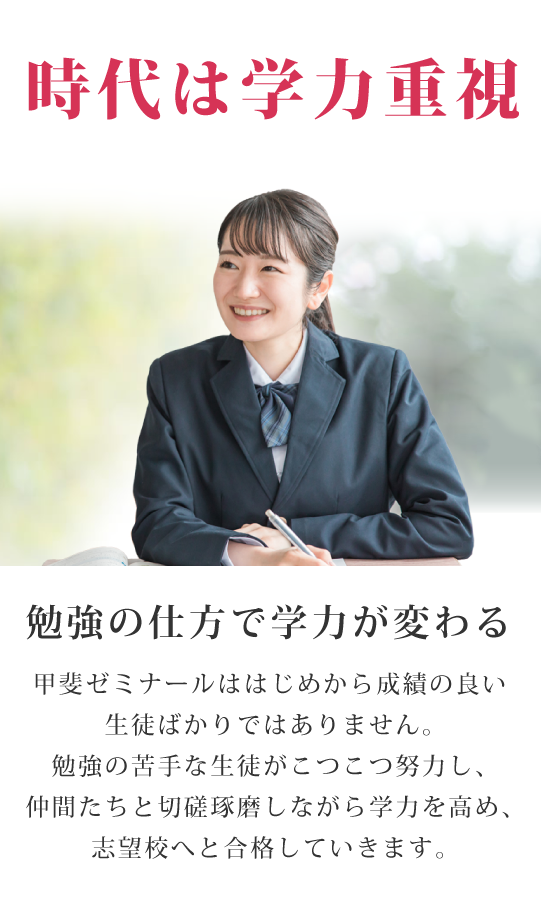 満足度は学力向上と実績 勉強の仕方で学力が変わる 甲斐ゼミナールははじめから成績の良い生徒ばかりではありません。勉強の苦手な生徒がこつこつ努力し、仲間たちと切磋琢磨しながら学力を高め、志望校へと合格していきます。